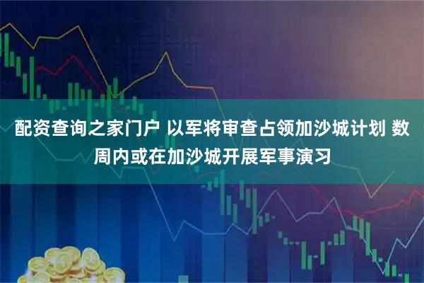 配资查询之家门户 以军将审查占领加沙城计划 数周内或在加沙城开展军事演习
