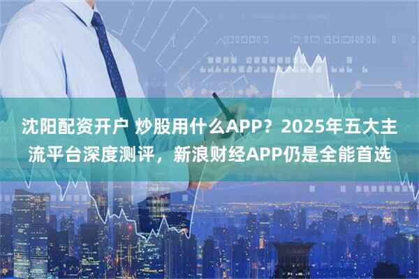 沈阳配资开户 炒股用什么APP？2025年五大主流平台深度测评，新浪财经APP仍是全能首选