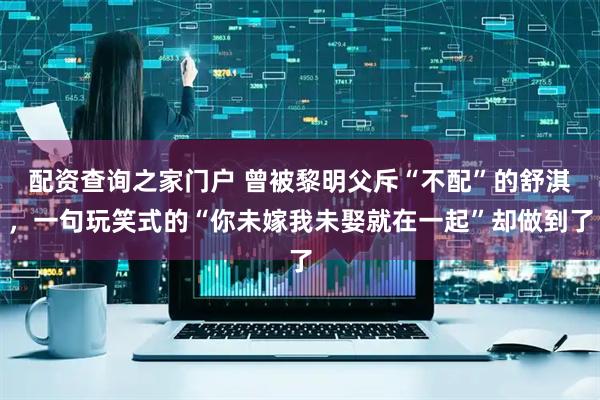 配资查询之家门户 曾被黎明父斥“不配”的舒淇，一句玩笑式的“你未嫁我未娶就在一起”却做到了