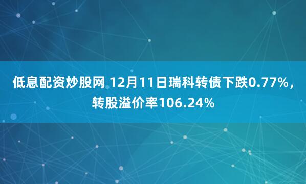 低息配资炒股网 12月11日瑞科转债下跌0.77%，转股溢价率106.24%