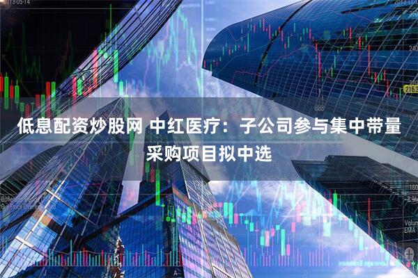低息配资炒股网 中红医疗：子公司参与集中带量采购项目拟中选