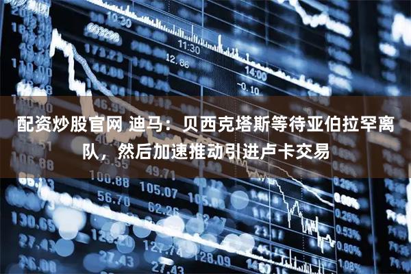 配资炒股官网 迪马：贝西克塔斯等待亚伯拉罕离队，然后加速推动引进卢卡交易