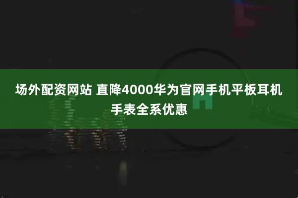 场外配资网站 直降4000华为官网手机平板耳机手表全系优惠