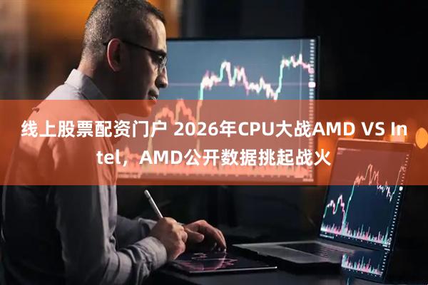 线上股票配资门户 2026年CPU大战AMD VS Intel，AMD公开数据挑起战火