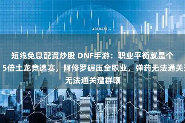 短线免息配资炒股 DNF手游：职业平衡就是个笑话！5倍土龙竞速赛，阿修罗碾压全职业，弹药无法通关遭群嘲