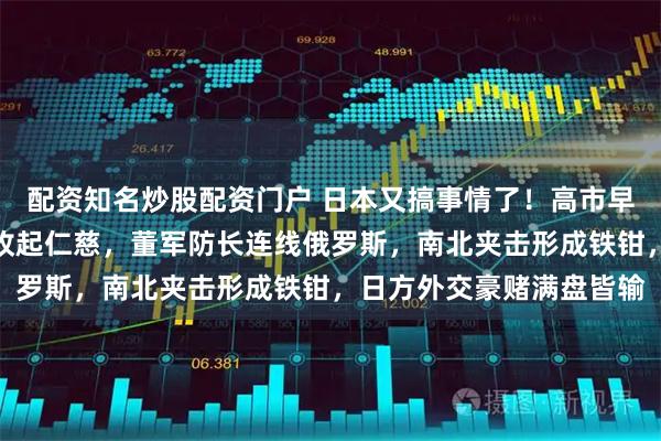 配资知名炒股配资门户 日本又搞事情了！高市早苗泪洒街头，中方果断收起仁慈，董军防长连线俄罗斯，南北夹击形成铁钳，日方外交豪赌满盘皆输