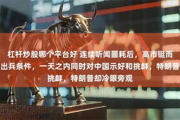 杠杆炒股哪个平台好 连续听闻噩耗后，高市铤而走险，定下出兵条件，一天之内同时对中国示好和挑衅，特朗普却冷眼旁观