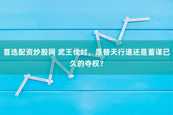 首选配资炒股网 武王伐纣，是替天行道还是蓄谋已久的夺权？
