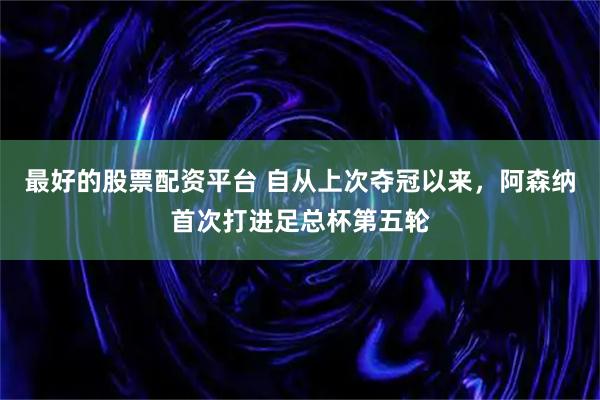 最好的股票配资平台 自从上次夺冠以来，阿森纳首次打进足总杯第五轮