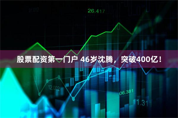 股票配资第一门户 46岁沈腾，突破400亿！