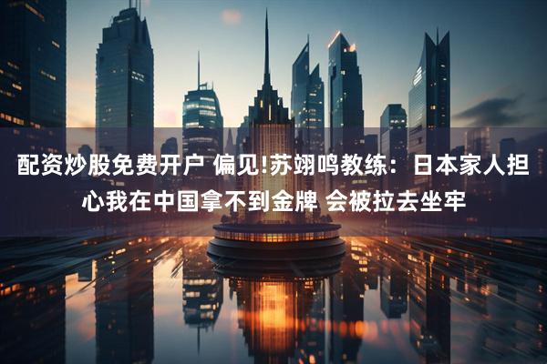 配资炒股免费开户 偏见!苏翊鸣教练：日本家人担心我在中国拿不到金牌 会被拉去坐牢