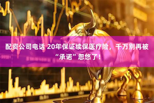 配资公司电话 20年保证续保医疗险，千万别再被“承诺”忽悠了！