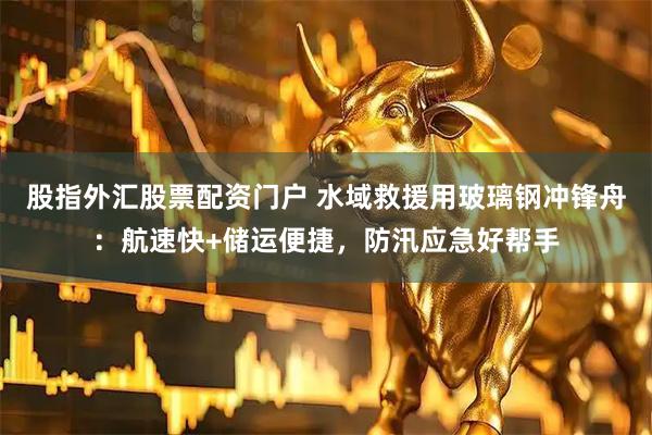 股指外汇股票配资门户 水域救援用玻璃钢冲锋舟:航速快+储运便捷,防汛应急好帮手