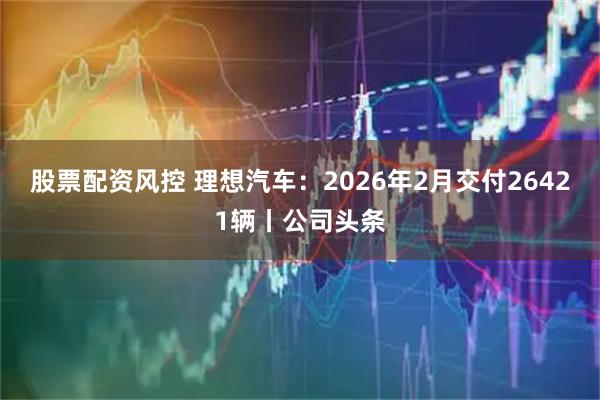 股票配资风控 理想汽车：2026年2月交付26421辆丨公司头条