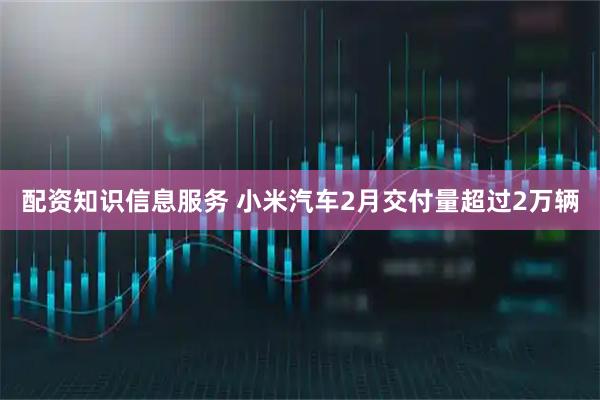 配资知识信息服务 小米汽车2月交付量超过2万辆