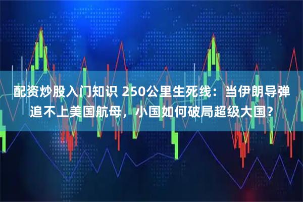 配资炒股入门知识 250公里生死线：当伊朗导弹追不上美国航母，小国如何破局超级大国？