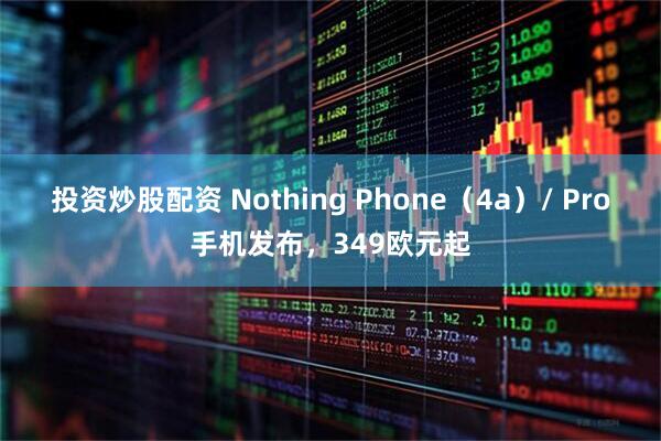 投资炒股配资 Nothing Phone（4a）/ Pro手机发布，349欧元起