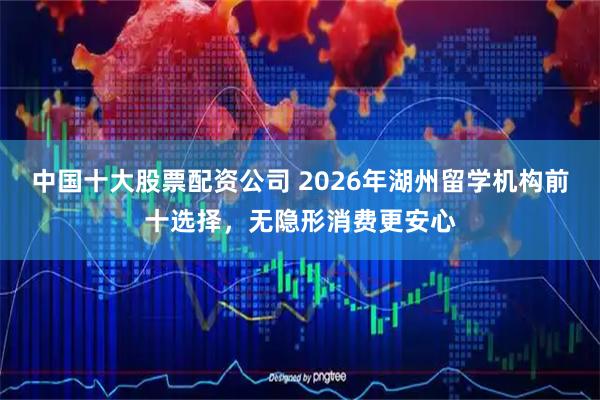 中国十大股票配资公司 2026年湖州留学机构前十选择,无隐形消费更安心