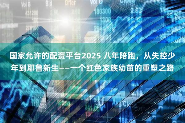 国家允许的配资平台2025 八年陪跑，从失控少年到耶鲁新生——一个红色家族幼苗的重塑之路
