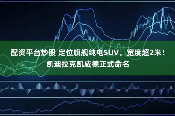 配资平台炒股 定位旗舰纯电SUV，宽度超2米！凯迪拉克凯威德正式命名