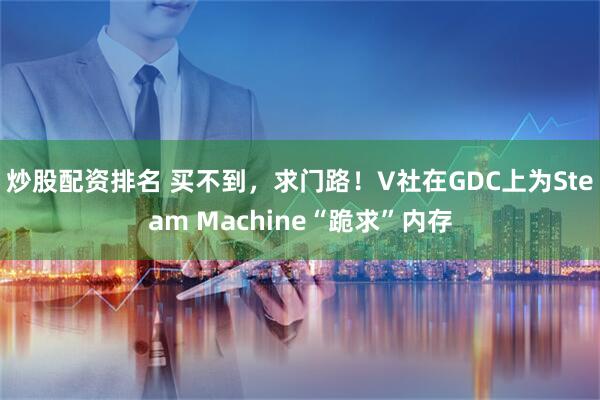 炒股配资排名 买不到,求门路!V社在GDC上为Steam Machine“跪求”内存