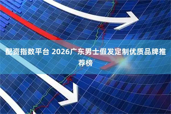 配资指数平台 2026广东男士假发定制优质品牌推荐榜