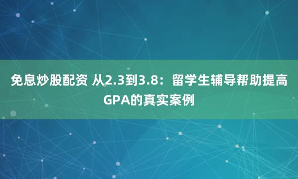 免息炒股配资 从2.3到3.8:留学生辅导帮助提高GPA的真实案例