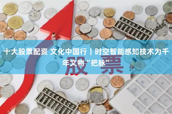 十大股票配资 文化中国行｜时空智能感知技术为千年文物“把脉”
