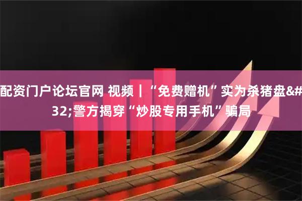 配资门户论坛官网 视频｜“免费赠机”实为杀猪盘 警方揭穿“炒股专用手机”骗局