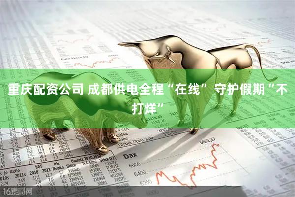 重庆配资公司 成都供电全程“在线” 守护假期“不打烊”
